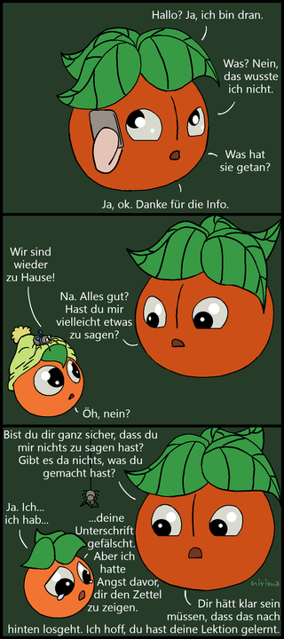 ein Tomaten-Comic bei dem die große Tomate einen Anruf bekommt und ihr davon berichtet wird, dass die kleine Tomate etwas Dummes getan hat. Als die kleine Tomate mit der Spinne nach Hause kommt, fragt die große Tomate die kleine Tomate, ob diese ihr nicht etwas zu sagen hat. Die kleine Tomate verneint die Frage. Etwas später hakt die große Tomate nach, ob die kleine Tomate sich ganz sicher ist, dass sie nichts zu sagen hat, dass sie nichts gemacht hat, das sie beichten müsste. Die kleine Tomate knickt ein und gesteht weinend, dass sie die Unterschrift der großen Tomate auf einem Zettel gefälscht hat, weil sie Angst davor hatte, den Zettel vorzuzeigen. Die große Tomate weist sie darauf hin, dass der kleinen Tomate hätte klar sein müssen, dass so eine Aktion nach hinten losgeht und hofft, dass die kleine Tomate ihre Lektion daraus gelernt hat.