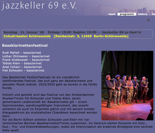 Screenshot
Foto von 6 Bassklarinettist:innen
Sonntag   11. Januar '26    Einlass: 15:00  Beginn: 15:30  -  Jazzkeller 69 zu Gast in
Industriesalon Schöneweide   [Reinbeckstr. 9, 12459  Berlin-Schöneweide]

Bassklarinettenfestival

Basklarinet FestijnRudi Mahall – bassclarinet
Lothar Ohlmaeier – bassclarinet
Frank Gratkowski – bassclarinet
Tobias Klein – bassclarinet
Anat Cohavi – bassclarinet
Fiet Schouten – bassclarinet

Das Basklarinet Festijn(Festival) ist ein zweijährlich stattfindendes Festival, das sich ganz der Bassklarinette und aktueller Musik widmet. 2025/2026 geht es bereits in die fünfte Runde.

Initiiert und geleitet wird das Festival von den Amsterdammer Musiker*innen Fie Schouten und Tobias Klein, deren gemeinsame Leidenschaft der Bassklarinette gilt – einem faszinierenden, wandlungsfähigen Instrument, das sowohl solistisch als auch im Ensemble glänzt und mit seinem breiten Klangspektrum als musikalisches Chamäleon bezeichnet werden kann.
Für die Berlin Edition arbeiten Schouten und Klein mit vier renommierten Berliner Bassklarinettist*innen zusammen. Im Zentrum stehen Konzerte mit Solo-, Duo-, Trio- und Ensemblebesetzungen, wobei die Improvisation als kreatives Bindeglied eine zentrale Rolle spielt.
