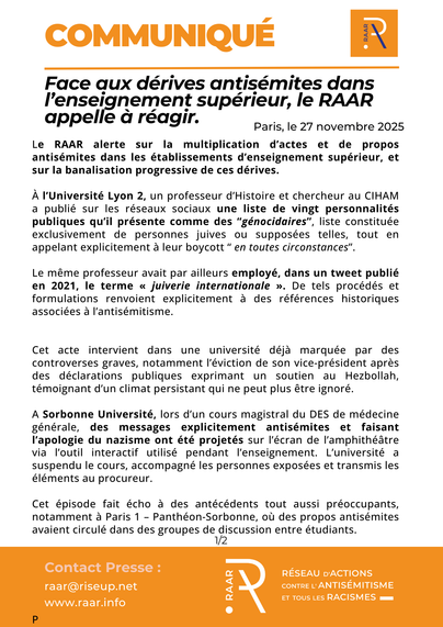 Face aux dérives antisémites dans l’enseignement supérieur, le RAAR appelle à réagir

Le RAAR alerte sur la multiplication d’actes et de propos antisémites dans les établissements d’enseignement supérieur, et sur la banalisation progressive de ces dérives.

À l’Université Lyon 2, un professeur d’Histoire et chercheur au CIHAM a publié sur les réseaux sociaux une liste de vingt personnalités publiques qu’il présente comme des “génocidaires”, liste constituée exclusivement de personnes juives ou supposées telles, tout en appelant explicitement à leur boycott “ en toutes circonstances”.

Le même professeur avait par ailleurs employé, dans un tweet publié en 2021, le terme « juiverie internationale ». De tels procédés et formulations renvoient explicitement à des références historiques
associées à l’antisémitisme.

Cet acte intervient dans une université déjà marquée par des controverses graves, notamment l’éviction de son vice-président après des déclarations publiques exprimant un soutien au Hezbollah, témoignant d’un climat persistant qui ne peut plus être ignoré.

A Sorbonne Université, lors d’un cours magistral du DES de médecine générale, des messages explicitement antisémites et faisant l’apologie du nazisme ont été projetés sur l’écran de l’amphithéâtre
via l’outil interactif utilisé pendant l’enseignement. L’université a suspendu le cours, accompagné les personnes exposées et transmis les éléments au procureur.

Cet épisode fait écho à des antécédents tout aussi préoccup