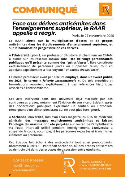 Face aux dérives antisémites dans l’enseignement supérieur, le RAAR appelle à réagir

27 novembre 2025

Le RAAR alerte sur la multiplication d’actes et de propos antisémites dans les établissements d’enseignement supérieur, et sur la banalisation progressive de ces dérives.

À l’Université Lyon 2, un professeur d’Histoire et chercheur au CIHAM a publié sur les réseaux sociaux une liste de vingt personnalités publiques qu’il présente comme des “génocidaires”, liste constituée exclusivement de personnes juives ou supposées telles, tout en appelant explicitement à leur boycott “ en toutes circonstances”.

Le même professeur avait par ailleurs employé, dans un tweet publié en 2021, le terme « juiverie internationale ». De tels procédés et formulations renvoient explicitement à des références historiques
associées à l’antisémitisme.

Cet acte intervient dans une université déjà marquée par des controverses graves, notamment l’éviction de son vice-président après des déclarations publiques exprimant un soutien au Hezbollah, témoignant d’un climat persistant qui ne peut plus être ignoré.


A Sorbonne Université, lors d’un cours magistral du DES de médecine générale, des messages explicitement antisémites et faisant l’apologie du nazisme ont été projetés sur l’écran de l’amphithéâtre
via l’outil interactif utilisé pendant l’enseignement. L’université a suspendu le cours, accompagné les personnes exposées et transmis les éléments au procureur.

Cet épisode fait écho à des antécédents 