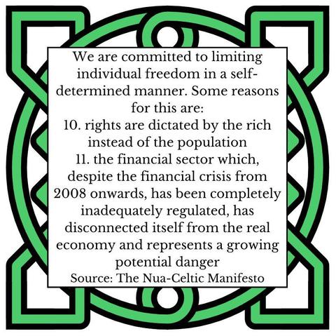 We are committed to limiting individual freedom in a self-determined manner. Some reasons for this are:
11. rights are dictated by the rich instead of the population
12. the financial sector which, despite the financial crisis from 2008 onwards, has been completely inadequately regulated, has disconnected itself from the real economy and represents a growing potential danger
Source: The Nua-Celtic Manifesto