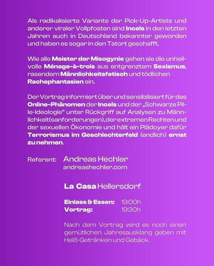 Als radikalisierte Variante der Pick-Up-Artists und anderer viraler Vollpfosten sind Incels in den letzten Jahren auch in Deutschland bekannter geworden und haben es sogar in den Tatort geschafft.
Wie alle Meister der Misogynie gehen sie die unheilvolle Ménage-à-trois aus entgrenztem Sexismus, rasendem Männlichkeitsfetisch und tödlichen
Rachephantasien ein.
Der Vortrag informiert über und sensibilisiert für das Online-Phänomen der Incels und der „Schwarze Pille-Ideologie“ unter Rückgriff auf Analysen zu Männlichkeit(sanforderungen), der extremen Rechten und der sexuellen Ökonomie und hält ein Plädoyer dafür Terrorismus im Geschlechterfeld (endlich) ernst zu nehmen.
Referent: Andreas Hechler
andreashechler.com
La Casa Hellersdorf
Einlass & Essen: 19:00h
Vortrag: 19:30h
Nach dem Vortrag wird es noch einen gemütlichen Jahresausklang geben mit Heiß-Getränken und Gebäck.