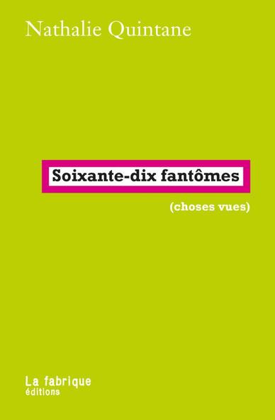 Nathalie Quintane - Soixante-dix fantômes (choses vues) La Fabrique éditions, 17 octobre 2025, 200 pages

Qu’est-ce qu’une expérience fasciste ordinaire ? Qu’est-ce qu’un flash fasciste dans une vie normale ? Un détail, un mot, un geste, dont vous avez brutalement la certitude que c’est ça, que, cette fois-ci, vous n’interprétez pas, ce n’est pas de la parano, c’est pour de bon, pour de vrai. Vous voilà saisi·e. C’est ce saisissement, et ce qui l’a provoqué, que décrivent les courts textes de Soixante-dix fantômes. Parfois, une sortie possible s’ouvre…