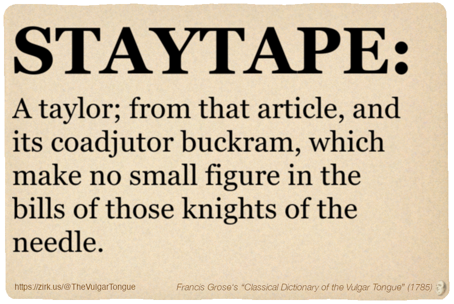 Image imitating a page from an old document, text (as in main toot):

STAYTAPE. A taylor; from that article, and its coadjutor buckram, which make no small figure in the bills of those knights of the needle.

A selection from Francis Grose’s “Dictionary Of The Vulgar Tongue” (1785)