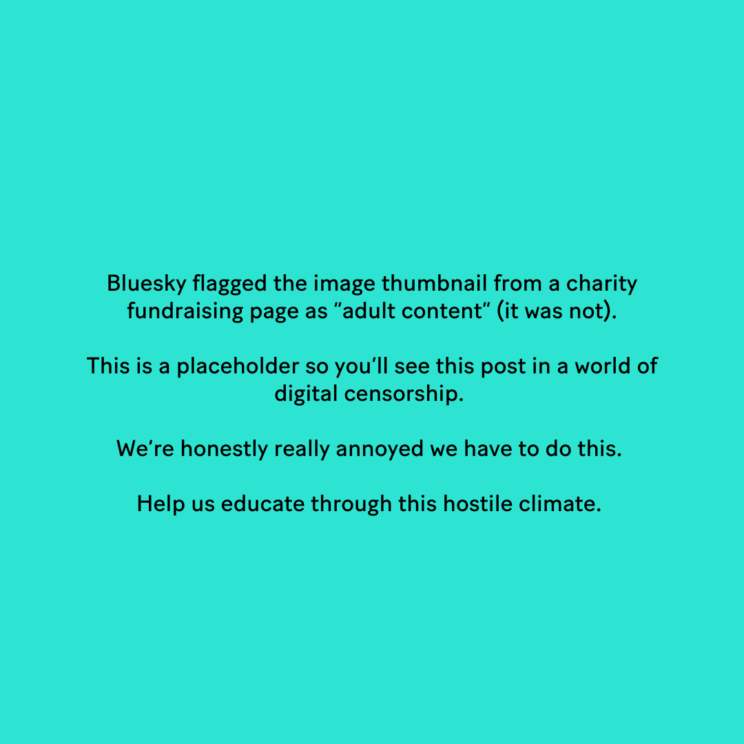 Bluesky flagged the image thumbnail from a charity fundraising page as “adult content” (it was not). This is a placeholder so you'll see this post in a world of digital censorship. We're honestly really annoyed we have to do this. Help us educate through this hostile climate.