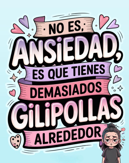 Esta es una ilustración digital vibrante y de estilo caricaturesco que presenta una frase humorística sobre la ansiedad.

Elementos Clave:
Texto Central: La frase principal es: "NO ES, ANSIEDAD, ES QUE TIENES DEMASIADOS GILIPOLLAS ALREDEDOR".

Estilo Tipográfico: El texto está escrito en una fuente grande, audaz y decorativa, organizada en cintas superpuestas de colores degradados (púrpura, lavanda, rosa y blanco), dándole un aspecto de "lettering" o de póster motivacional.

Colores y Decoración: La paleta de colores es brillante y suave, con tonos pastel sobre un fondo azul claro. Está adornada con pequeños corazones, estrellas y chispas.

Personaje: En la esquina inferior derecha, hay una pequeña caricatura de una persona (posiblemente una mujer) con el cabello recogido en un moño alto, gafas, y una expresión de frustración o agotamiento, lo que refuerza el tono del mensaje.

La imagen es un meme o una ilustración que busca dar un giro humorístico y sarcástico a los sentimientos de ansiedad.