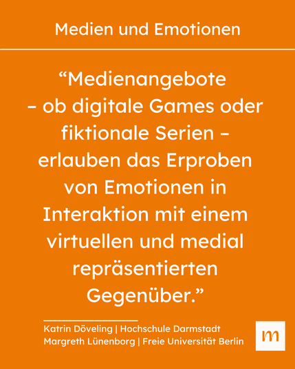 “Medienangebote – ob digitale Games oder fiktionale Serien – erlauben das Erproben von Emotionen in Interaktion mit einem virtuellen und medial repräsentierten Gegenüber.” 
Zitat von Katrin Döveling | Hochschule Darmstadt und Margreth Lünenborg | Freie Universität Berlin