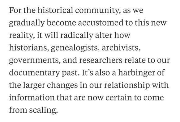 For the historical community, as we gradually become accustomed to this new reality, it will radically alter how historians, genealogists, archivists, governments, and researchers relate to our documentary past. It's also a harbinger of the larger changes in our relationship with information that are now certain to come from scaling.