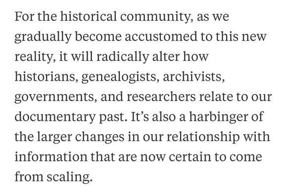 For the historical community, as we gradually become accustomed to this new reality, it will radically alter how historians, genealogists, archivists, governments, and researchers relate to our documentary past. It's also a harbinger of the larger changes in our relationship with information that are now certain to come from scaling.