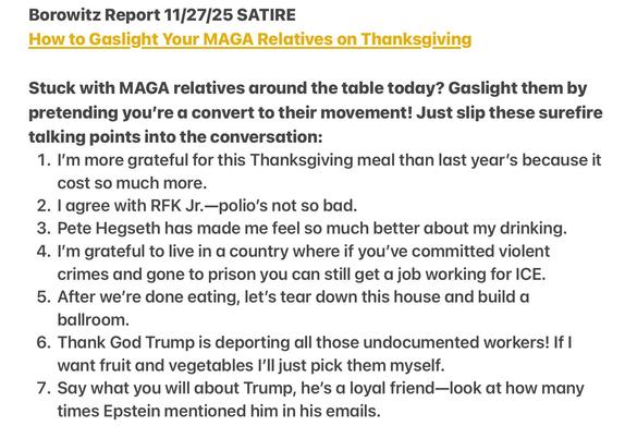 Borowitz Report 11/27/25 SATIRE
How to Gaslight Your MAGA Relatives on Thanksgiving
Stuck with MAGA relatives around the table today? Gaslight them by
pretending you're a convert to their movement! Just slip these surefire
talking points into the conversation:
1. I'm more grateful for this Thanksgiving meal than last year’s because it
cost so much more.
2. | agree with RFK Jr.—polio’s not so bad.
3. Pete Hegseth has made me feel so much better about my drinking.
4. I'm grateful to live in a country where if you've committed violent
crimes and gone to prison you can still get a job working for ICE.
5. After we're done eating, let's tear down this house and build a
ballroom.
6. Thank God Trump is deporting all those undocumented workers! If |
want fruit and vegetables I'll just pick them myself.
7. Say what you will about Trump, he's a loyal friend—look at how many
times Epstein mentioned him in his emails.