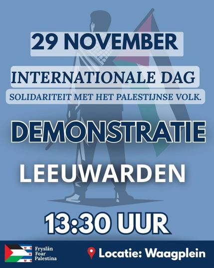 29 NOVEMBER

INTERNATIONALE DAG
SOLIDARITEIT MET HET PALESTIJNSE VOLK.



DEMONSTRATIE
LEEUWARDEN

13:30 UUR

Locatie: Waagplein

Fryslân Foar Palestina