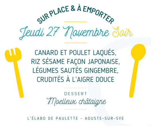 Affiche du menu du jeudi 27 novembre soir indiquant :
Sur place et à emporter
Jeudi 27 novembre soir

Canard et poulet laqués, riz sésame façon japonaise, légumes sautés gingembre, crudités à l'aigre douce.

Dessert : moelleux châtaigne.

L'élabo de Paulette – Aouste-sur-Sye