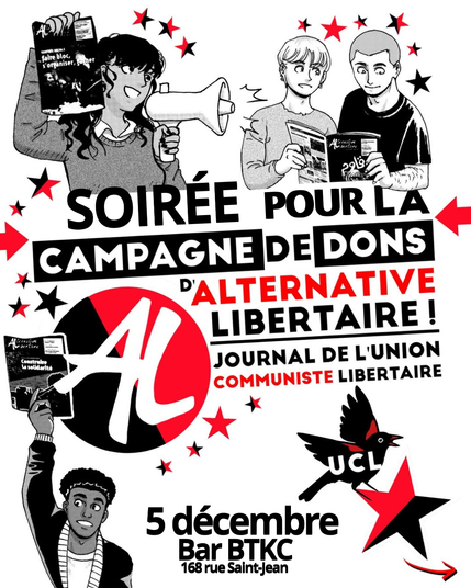 Affiche de la soirée pour la campagne de dons d'Alternative Libertaire (journal de l'Union Communiste Libertaire), organisé par UCL Caen, le 5 décembre au bar BTKC (168 rue Saint Jean). On y voit plusieurs personnages bien jouasses : un avec un mégaphone et un journal dans la main, un autre avec un béret et le même journal, deux autres en train de le lire attentivement. Les dessins sont en rouge et noir et le tout sur fond blanc.