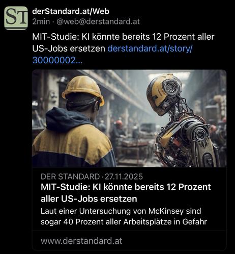 derStandard.at/Web
2min • @web@derstandard.at
MIT-Studie: KI könnte bereits 12 Prozent aller US-Jobs ersetzen derstandard.at/story/ 30000002...
DER STANDARD • 27.11.2025
MIT-Studie: KI könnte bereits 12 Prozent aller US-Jobs ersetzen
Laut einer Untersuchung von McKinsey sind sogar 40 Prozent aller Arbeitsplätze in Gefahr
www.derstandard.at🖖