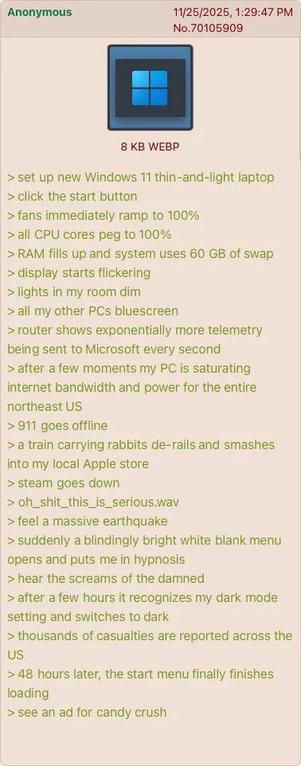 Post on an imageboard from Anonymous on November 25, 2025 at 13:29:47

Windows 11 logo attached as a picture

> set up new Windows 11 thin-and-light laptop
> click the start button
> fans immediately ramp to 100%
> all CPU cores peg to 100%
> RAM fills up and system uses 60 GB of swap
> display starts flickering
> lights in my room dim
> all my other PCs bluescreen
> router shows exponentially more telemetry being sent to Microsoft every second
> after a few moments my PC is saturating internet bandwidth and power for the entire northeast US
> 911 goes offline
> a train carrying rabbits de-rails and smashes into my local Apple store
> steam goes down
> oh_shit_this_is_serious.wav
> feel a massive earthquake
> suddenly a blindingly bright white blank menu opens and puts me in hypnosis
> hear the screams of the damned
> after a few hours it recognizes my dark mode setting and switches to dark
> thousands of casualties are reported across the US
> 48 hours later, the start menu finally finishes loading
> see an ad for candy crush