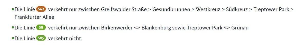 Aktuelle Verkehrsinformationen für Berliner S-Bahn Linien: Linie S42 (orange) verkehrt zwischen Greifswalder Straße, Gesundbrunnen, Westkreuz, Südkreuz, Treptower Park und Frankfurter Allee. Linie S8 (grün) verkehrt zwischen Birkenwerder und Blankenburg sowie Treptower Park und Grünau. Linie S85 (grün) verkehrt nicht.