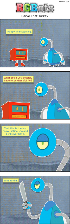 This is a transcript of the November 27th, 2025, RGBots comic.

Panel One

Blue approaches Red.

Blue; Happy Thanksgiving.

Panel Two

Red responds quite rudely.

Red: What could you possibly have to be thankful for?

Panel Three

Blue appears fed up with Red.

Blue: That this is the last conversation you and I will ever have.

Panel Four

Blue pulls out a machete.

Blue: Time to die.
