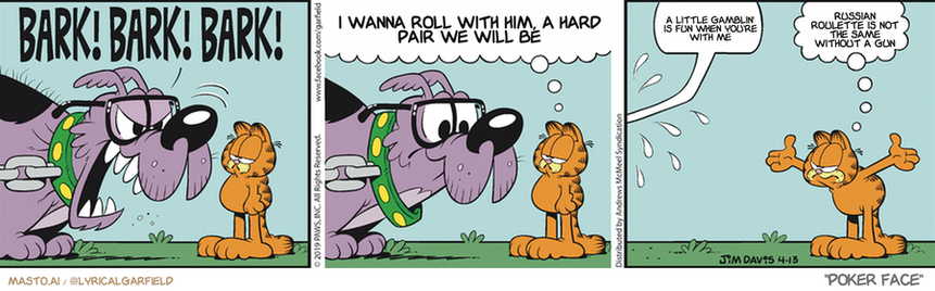 Original Garfield comic from April 13, 2019
Text replaced with lyrics from: Poker Face

Transcript:
• I Wanna Roll With Him, A Hard Pair We Will Be
• A Little Gamblin' Is Fun When You're With Me
• Russian Roulette Is Not The Same Without A Gun


--------------
Original Text:
• Bark! Bark! Bark!
• Garfield:  You don't seem as tough with those glasses on.
• Dog:  Oh, boo-hoo!!
• Garfield:  I'm sorry!!

The image consists of three panels of a comic strip featuring two dogs, a black and yellow dog, and a brown and white dog. In the first panel, the two dogs are sitting on a grass field, with the black and yellow dog wearing a green collar. The second panel shows the dogs interacting, with the black and yellow dog making an adorable bark while the brown and white dog is sitting calmly. The third panel depicts the brown and white dog giving the black and yellow dog a dirty look, seemingly imitating a human's facial expression.