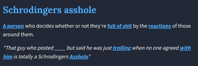 Schrodingers asshole
Listen to pronunciationShare definition
A person who decides whether or not they're full of shit by the reactions of those around them.
"That guy who posted ____ but said he was just trolling when no one agreed with him is totally a Schrodingers Asshole"