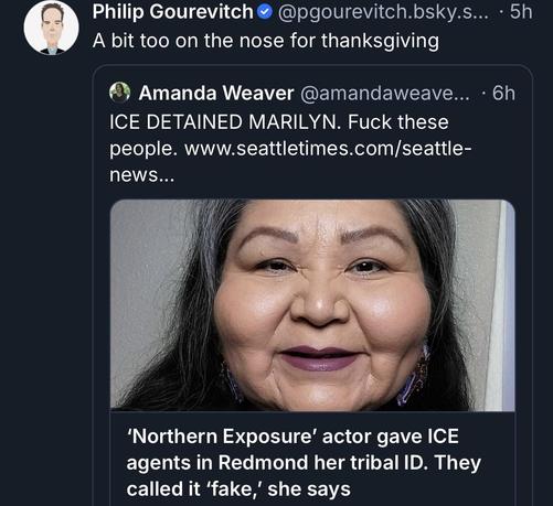 Alt-text:

Twitter discussion highlighting an ICE detention incident and related news article.

Transcribed Text:

Philip Gourevitch A bit too on the nose for thanksgiving

Amanda Weaver ICE DETAINED MARILYN. Fuck these people. www.seattletimes.com/seattle-news...

‘Northern Exposure’ actor gave ICE agents in Redmond her tribal ID. They called it ‘fake,’ she says.