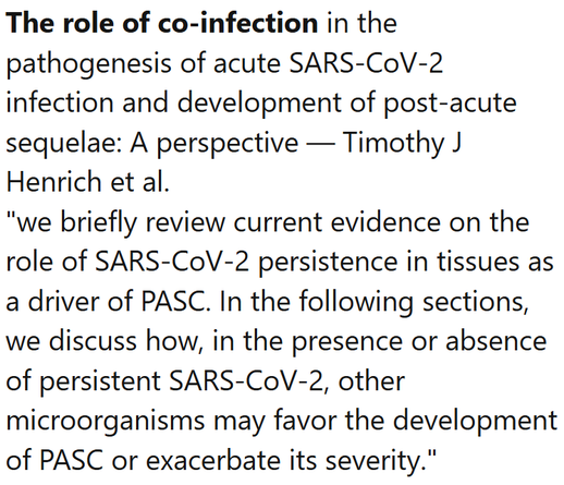 The role of co-infection in the pathogenesis of acute SARS-CoV-2 infection and development of post-acute sequelae: A perspective — Timothy J Henrich et al.
"we briefly review current evidence on the role of SARS-CoV-2 persistence in tissues as a driver of PASC. In the following sections, we discuss how, in the presence or absence of persistent SARS-CoV-2, other microorganisms may favor the development of PASC or exacerbate its severity."