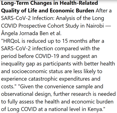 Long-Term Changes in Health-Related Quality of Life and Economic Burden After a SARS-CoV-2 Infection: Analysis of the Long COVID Prospective Cohort Study in Nairobi — Ângela Jornada Ben et al.
"HRQoL is reduced up to 15 months after a SARS-CoV-2 infection compared with the period before COVID-19 and suggest an inequality gap as participants with better health and socioeconomic status are less likely to experience catastrophic expenditures and costs." "Given the convenience sample and observational design, further research is needed to fully assess the health and economic burden of Long COVID at a national level in Kenya."