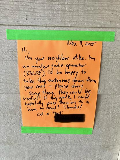 Nov. 11, 2025 Hi: I'm your neighbor Mike. I'm an amateur radio operator (K3LOE). I'd be happy to take the antennas down from your roof - please don't scrap them, they may be useful! It they work, I could could hopefully pass them on to a ham in need! Thanks! Call or text.