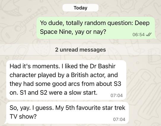 Yo dude, totally random question: Deep
Space Nine, yay or nay?

Had it's moments. I liked the Dr Bashir
character played by a British actor, and
they had some good arcs from about S3
on. S1 and S2 were a slow start.
So, yay. I guess. My 5th favourite star trek
TV show?