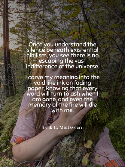 A person in a forest holds a mossy tree trunk close, surrounded by woods and leaves. White overlaid text reads: “Once you understand the silence beneath existential nihilism, you see there is no escaping the vast indifference of the universe. I carve my meaning into the void like ink on fading paper, knowing that every word will turn to ash when I am gone, and even the memory of the fire will die with me.” — Erik L. Midtsveen.