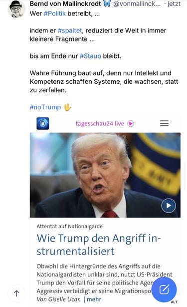 von Mallinckrodt & @vonmallinck... • jetzt Wer #Politik betreibt, ...
indem er #spaltet, reduziert die Welt in immer kleinere Fragmente ...
bis am Ende nur #Staub bleibt.
Wahre Führung baut auf, denn nur Intellekt und Kompetenz schaffen Systeme, die wachsen, statt zu zerfallen.
#noTrump 也
tagesschau24 live
1
Attentat auf Nationalgarde
Wie Trump den Angriff instrumentalisiert
Obwohl die Hintergründe des Angriffs auf die Nationalgardisten unklar sind, nutzt US-Präsident Trump den Vorfall für seine politische Agen Aggressiv verteidigt er seine Migrationspo Von Giselle Ucar. | mehr🖖