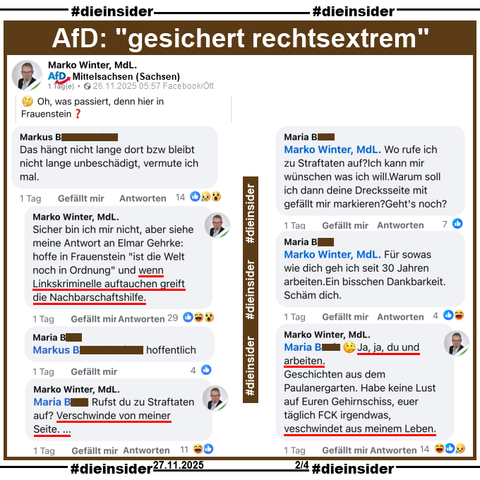 Marko Winter MdL der AfD Sachsen, teilt zwei Bilder mit einem Banner an einem Haus - von dem wir hier eins zeigen. Dazu postet er "🤔 Oh, was passiert, denn hier in Frauenstein?"

Auf Slide 2 zeigen wir den Kommentar von 
Markus "Das hängt nicht lange dort bzw bleibt nicht lange unbeschädigt, vermute ich mal." und die Antworten von 
Marko Winter "Sicher bin ich mir nicht, aber siehe meine Antwort an Elmar Gehrke: hoffe in Frauenstein "ist die Welt noch in Ordnung" und wenn Linkskriminelle auftauchen greift die Nachbarschaftshilfe.", 
Maria "Markus hoffentlich.", 
Marko Winter "Maria Rufst du zu Straftaten auf? Verschwinde von meiner Seite. ...", 
Maria "Marko Winter Wo rufe ich zu Straftaten auf?Ich kann mir wünschen was ich will.Warum soll ich dann deine Drecksseite mit gefällt mir markieren?Geht's noch?", 
Maria "Marko Winter Für sowas wie dich geh ich seit 30 Jahren arbeiten.Ein bisschen Dankbarkeit.Schäm dich." und 
Marko Winter "Maria "🤥 Ja, ja, du und arbeiten. Geschichten aus dem Paulanergarten. Habe keine Lust auf Euren Gehirnschiss, euer täglich FCK irgendwas, veschwindet aus meinem Leben."