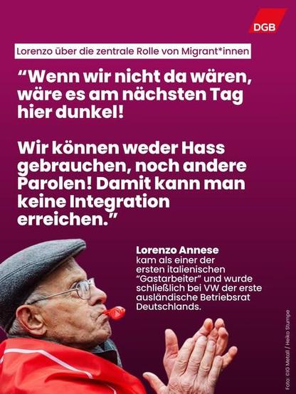 Bild von Lorenzo Annese. Er kam als einer der ersten italienischen "Gastarbeiter" und wurde schließlich bei VW der erste ausländische Betriebsrat Deutschlands. Lorenzo über die zentrale Rolle von Migrant*innen, Zitat: "Wenn wir nicht da wären, wäre es am nächsten Tag dunkel! Wir können weder Hass gebrauchen, noch andere Parolen! Damit kann man keine Intergration erreichen."