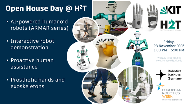 Grafik mit vielen Fotos von humanoiden Robotern sowie dem Text:
Open House Day @ HT
• Al-powered humanoid robots (ARMAR series)
• Interactive robot demonstration
• Proactive human assistance
• Prosthetic hands and exoskeletons

Friday,
28 November 2025 1:00 PM - 5:00 PM
www.eu-robotics.net
www.humanoids.kit.edu
Robotics Institute Germany
EUROPEAN ROBOTICS WEEK
eu Robotics at the heart