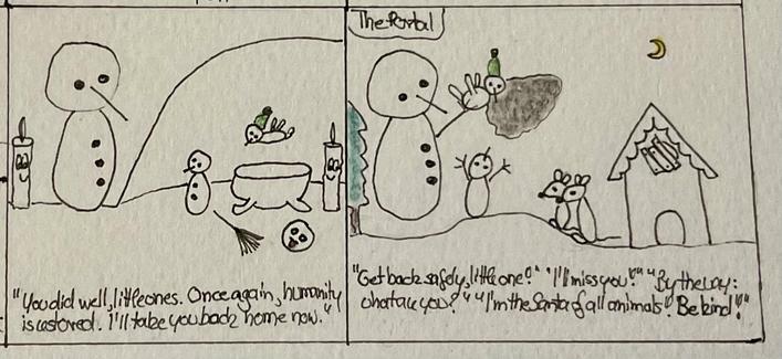 A whimsical two-panel drawing featuring snowmen.
In the first panel, still in the cave, the huge snowman has appeared and speaks to the small snowmen and the weird bird, the candles looks happy. The rod and the amulet are lying next to the empty bathtub.
„You did well, little ones! Once again, humanity is restored. I‘ll take you back home now.“
The second panel shows the huge snowman back outside the mouse house at night with a crescent moon. The portal seems to have opened again, he‘s putting back the weird bird with his hand. 
The mice are watching, the little snowman is waving goodbye. The window of the house is covered up with wood. There‘s some dialogue:
„Get back safely little one.“ 
„I‘ll miss you!“ 
„By the way: what are you?“ 
„I‘m the Santa of all animals. Be kind!“