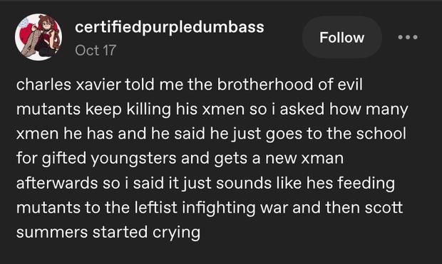 Tumblr post by user certified purple dumbass (one word): “Charles Xavier told me the Brotherhood of Evil Mutants keep killing his X-men so I asked how many X-men he has and he said he just goes to the School for Gifted Youngsters and gets a new X-man afterwards. So I said it just sounds like he’s feeding mutants to the leftist infighting war and then Scott Summers started crying.”