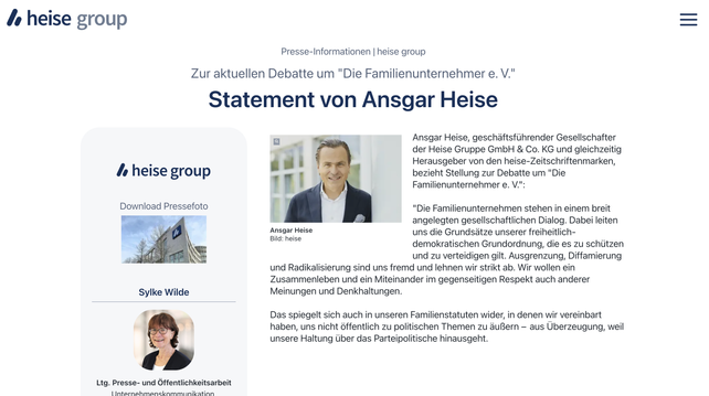 Presse-Informationen 
heise group
Zur aktuellen Debatte um "Die Familienunternehmer e. V."
Statement von Ansgar Heise
Ansgar Heise, geschäftsführender Gesellschafter der Heise Gruppe GmbH & Co. KG und gleichzeitig Herausgeber von den heise-Zeitschriftenmarken, bezieht Stellung zur Debatte um "Die Familienunternehmer e. V.":

"Die Familienunternehmen stehen in einem breit angelegten gesellschaftlichen Dialog. Dabei leiten uns die Grundsätze unserer freiheitlich-demokratischen Grundordnung, die es zu schützen und zu verteidigen gilt. Ausgrenzung, Diffamierung und Radikalisierung sind uns fremd und lehnen wir strikt ab. Wir wollen ein Zusammenleben und ein Miteinander im gegenseitigen Respekt auch anderer Meinungen und Denkhaltungen.

Das spiegelt sich auch in unseren Familienstatuten wider, in denen wir vereinbart haben, uns nicht öffentlich zu politischen Themen zu äußern –  aus Überzeugung, weil unsere Haltung über das Parteipolitische hinausgeht.
