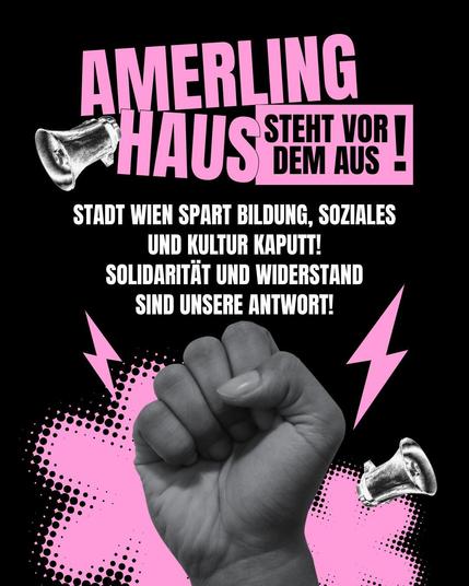 Poster: Amerlinghaus steht vor dem Aus. „STADT WIEN SPART BILDUNG, SOZIALES UND KULTUR KAPUTT!
SOLIDARITÄT UND WIDERSTAND SIND UNSERE ANTWORT!“