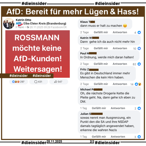 Katrin Otto von der AfD Elbe-Elster in Brandenburg postet am 26.11.2025 
"ROSSMANN möchte keine AfD-Kunden! Weitersagen!"

Hierzu zeigen wir diese kleine Auswahl an Kommentaren: 
"dann muss er halt zu machen.",
"Dann gehe ich da auch nicht mehr hin.", 
"In Ordnung, werde mich daran halten!", 
"Es gibt in Deutschland immer mehr Menschen die kein Hirn haben.", 
"Oh, die nächste Drogerie Kette die Pleite geht. Na, dann gehe ich eben zu DM." und 
"sowas nennt man Ausgrenzung. ein Punkt den die SA und ihre NSDAP damals tagtäglich angewendet haben, erkenne die Wahren Nazis."