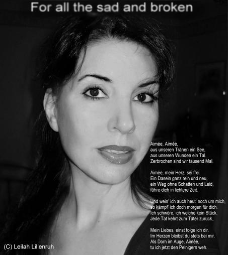 Aimée, Aimée,
aus unseren Tränen ein See,
aus unseren Wunden ein Tal.
Zerbrochen sind wir tausend Mal.
Aimée, mein Herz, sei frei.
 Ein Dasein ganz rein und neu,
ein Weg ohne Schatten und Leid,
führe dich in lichtere Zeit.
Und wein’ ich auch heut’ noch um mich,
so kämpf' ich doch morgen für dich.
Ich schwore, ich weiche kein Stück.
Jede Tat kehrt zum TÄter zurück.
Mein Liebes, einst folge ich dir.
Im Herzen bleibst du stets bei mir.
.Als Dorn im Auge, Aimée,
tu ich jetzt den Peinigern weh.

(C) Leilah Lilienruh