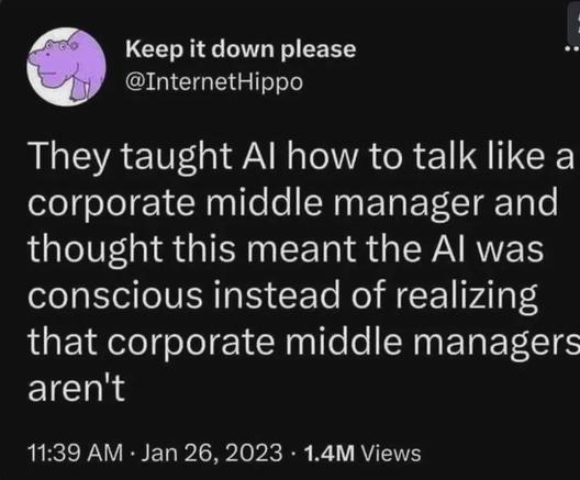 @InternetHippo 
 
They taught Al how to talk like a corporate middle manager and thought this meant the Al was conscious instead of realizing that corporate middle manager-aren't 
11:39 AM • Jan 26, 2023 • 1.4M Views
