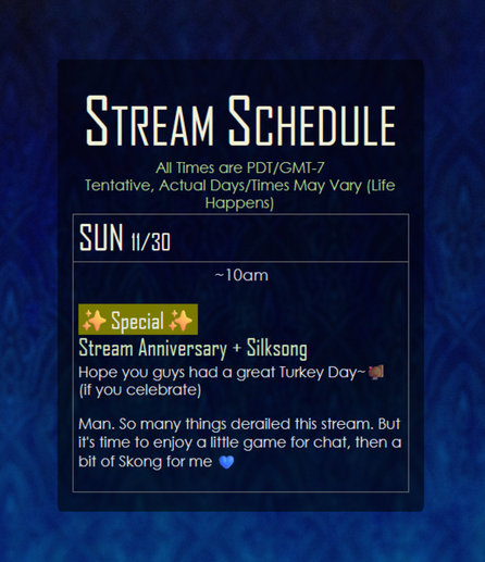 Stream Schedule for the Week of 11/24/2025
Subject to Change - All Times are PST/GMT-8
SUN: ~10:00am, ✨Special✨ (Anniversary + Silksong)