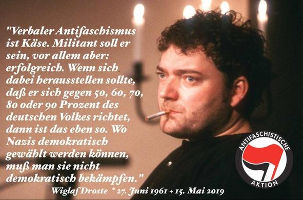Bild von Wiglaf Droste: ein Mann mit lockigen Haaren, eine unangezündete Zigarette im Mund, schaut an der Kamera vorbei in die Ferne. Im Hintergrund sind verschwommen etliche brennenden Kerzen zu sehen.

Dazu ein Zitat von ihm:

"Verbaler Antifaschismus ist Käse. Militant soll er sein, vor allem aber: erfolgreich. Wenn sich dabei herausstellen sollte, dass er sich gegen 50, 60, 70, 80 oder 90 Prozent des deutschen Volkes richtet, dann ist das eben so. Wo Nazis demokratisch gewählt werden können, muss man sie nicht demokratisch bekämpfen."

Wiglaf Droste, *27. Juni 1961, †15. Mai 2019