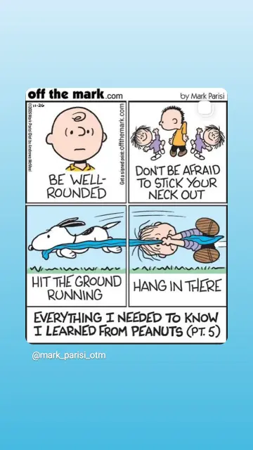 Peanuts Comic
Bild 1 Charlie's Kopf (be well-rounded)
Bild 2 peanuts beim Headbanging (don't be afraid to stick your neck out)
Bild 3 Snoopy rast durchs Bild mit Linus Schmusetuch im Maul, das am rechten Bildrand endet (hit the ground running)
Bild 4 Linus klammert sich an das von Snoopy geklaute Tuch und fliegt waagerecht durchs Bild (hang in there)
Untertitel des gesamten Comics: everything I needed to know I learned from Peanuts.