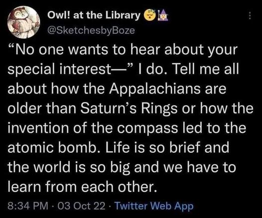 Owl! at the library 
@SketchesbyBoze

"No one wants to hear about your special interests--"
I do. tell me all about how the Appalachians are older than Saturn's Rings or how the invention of the compass led to the atomic bomb. Life is so brief and the world is so big and we have to learn from each other.