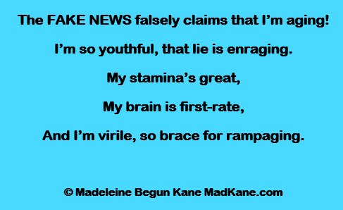 The FAKE NEWS falsely claims that I’m aging!
I’m so youthful, that lie is enraging.
My stamina’s great,
My brain is first-rate,
And I’m virile, so brace for rampaging.

© Madeleine Begun Kane MadKane.com