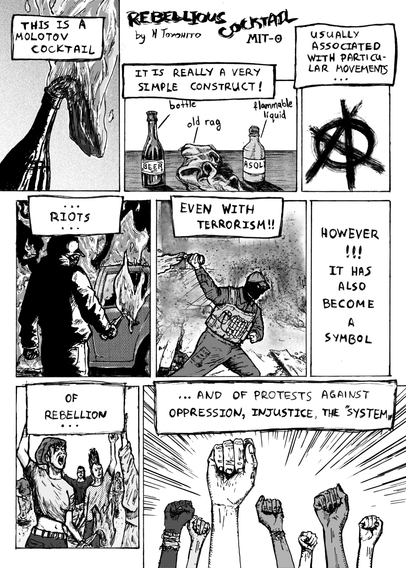 First page of N Toyohito's 'Rebellious Cocktail'. First we see a bottle with a flaming rag. Narration says 'This is a molotov cocktail. It is really a very simple construct!'. We see a bottle of beer, an old rag and a bottle of flammable liquid. Then we see an anarchist 'A'. 'Usually associated with particular movements... riots... even with terrorism'. We see someone burning down a car, and someone with a face covering throwinf a molotov cocktail. Then narration says 'However!!! It has also become a symbol of rebellion... and of protests against oppression, injustice, 'the system''. We see people protesting on the street, and a bunch of raised fists.