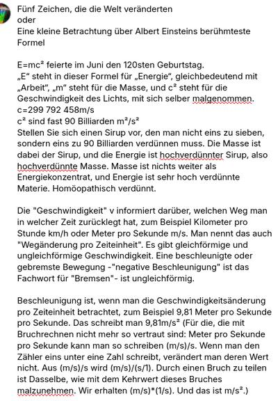 Mein Screenshot liest sich:
Fünf Zeichen, die die Welt veränderten
oder
Eine kleine Betrachtung über Albert Einsteins berühmteste Formel

E=mc² feierte im Juni den 120sten Geburtstag.
„E“ steht in dieser Formel für „Energie“, gleichbedeutend mit „Arbeit“, „m“ steht für die Masse, und c² steht für die Geschwindigkeit des Lichts, mit sich selber malgenommen.
c=299 792 458m/s
c² sind fast 90 Billiarden m²/s²
Stellen Sie sich einen Sirup vor, den man nicht eins zu sieben, sondern eins zu 90 Billiarden verdünnen muss. Die Masse ist dabei der Sirup, und die Energie ist hochverdünnter Sirup, also hochverdünnte Masse. Masse ist nichts weiter als Energiekonzentrat, und Energie ist sehr hoch verdünnte Materie. Homöopathisch verdünnt.

Die "Geschwindigkeit" v informiert darüber, welchen Weg man in welcher Zeit zurücklegt hat, zum Beispiel Kilometer pro Stunde km/h oder Meter pro Sekunde m/s. Man nennt das auch "Wegänderung pro Zeiteinheit". Es gibt gleichförmige und ungleichförmige Geschwindigkeit. Eine beschleunigte oder gebremste Bewegung -"negative Beschleunigung" ist das Fachwort für "Bremsen"- ist ungleichförmig.

Beschleunigung ist, wenn man die Geschwindigkeitsänderung pro Zeiteinheit betrachtet, zum Beispiel 9,81 Meter pro Sekunde pro Sekunde. Das schreibt man 9,81m/s² (Für die, die mit Bruchrechnen nicht mehr so vertraut sind: Meter pro Sekunde pro Sekunde kann man so schreiben (m/s)/s. Wenn man den Zähler eins unter eine Zahl schreibt, verändert man deren Wert nicht. Aus (m/s)