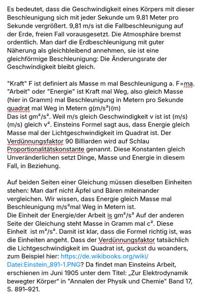 Mein Screenshot liest sich:

Es bedeutet, dass die Geschwindigkeit eines Körpers mit dieser Beschleunigung sich mit jeder Sekunde um 9.81 Meter pro Sekunde vergrößert. 9,81 m/s ist die Fallbeschleunigung auf der Erde, freien Fall vorausgesetzt. Die Atmosphäre bremst ordentlich. Man darf die Erdbeschleunigung mit guter Näherung als gleichbleibend annehmen, sie ist eine gleichförmige Beschleunigung: Die Änderungsrate der Geschwindigkeit bleibt gleich.

"Kraft" F ist definiert als Masse m mal Beschleunigung a. F=ma.
"Arbeit" oder "Energie" ist Kraft mal Weg, also gleich Masse (hier in Gramm) mal Beschleunigung in Metern pro Sekunde quadrat mal Weg in Metern g(m/s²)(m)
Das ist gm²/s². Weil m/s gleich Geschwindigkeit v ist ist (m/s)(m/s) gleich v². Einsteins Formel sagt aus, dass Energie gleich Masse mal der Lichtgeschwindigkeit im Quadrat ist. Der Verdünnungsfaktor 90 Billiarden wird auf Schlau Proportionalitätskonstante genannt. Diese Konstanten gleich Unveränderlichen setzt Dinge, Masse und Energie in diesem Fall, in Beziehung.

Auf beiden Seiten einer Gleichung müssen dieselben Einheiten stehen: Man darf nicht Äpfel und Bären miteinander vergleichen. Wir wissen, dass Energie gleich Masse mal Beschleunigung m/s²mal Weg in Metern ist.
Die Einheit der Energie/der Arbeit is gm²/s² Auf der anderen Seite der Gleichung steht Masse in Gramm mal c². Diese Einheit  ist m²/s². Damit ist klar, dass die Formel richtig ist, was die Einheiten angeht. Dass der Verdünnungsfaktor tatsächlich di