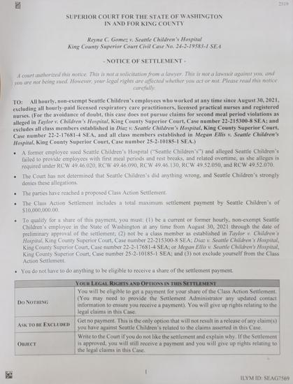 (First page only)
Reyna C. Gomezv, Seattle Children's Hospital King County Superior Court Civil Case No. 24-2-19583-1 SEA
- NOTICE OF SETTLEMENT-
A court authorized this notice. This is not a solicitation from a lawyer. This is not a lawsuit against you, and ou are not being sued. However, your legal rights are affected whether you act or not, Please read this notice carefully.
TO: I hourly, non-exempt Seattle Children's employees who worked at any time since August 30, 2021, excluding all hourly-paid licensed respiratory care practitioners, licensed practical nurses and registered nurses. (For the avoidance of doubt, this case does not pursue claims for second meal period violations as alleged in Taylor w. Children's Hospital, King County Superior Court, Case number 22-215300-8 SEA; and excludes all class members established in Diaz v. Seattle Children's Hospital, King County Superior Court, Case number 22-2-17681-4 SEA, and all class members established in Megan Ellis w. Seattle Children's Hospital, King County Superior Court, Case number 25-2-10185-1 SEA.)
. A former employee sued Seattle Children's Hospital ("Seattle Children's") and alleged Seattle Children's failed to provide employees with first meal periods and rest