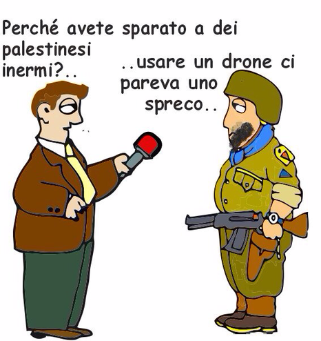 Vignetta satirica con due personaggi. A sinistra c’è un uomo con giacca marrone, pantaloni verdi e cravatta gialla che tiene in mano un microfono e sembra essere un giornalista. A destra c’è un militare con barba, elmetto e uniforme giallo-marrone, che tiene un fucile. Il giornalista chiede: "Perché avete sparato a dei palestinesi inermi?.." Il militare risponde: "..usare un drone ci pareva uno spreco.."